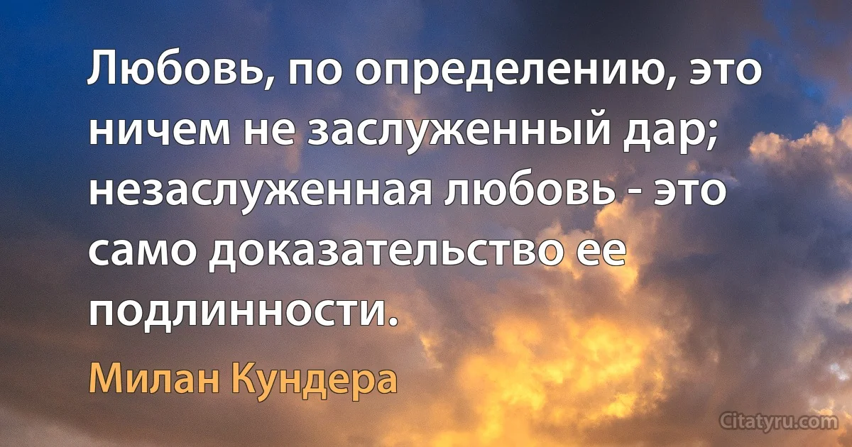 Любовь, по определению, это ничем не заслуженный дар; незаслуженная любовь - это само доказательство ее подлинности. (Милан Кундера)