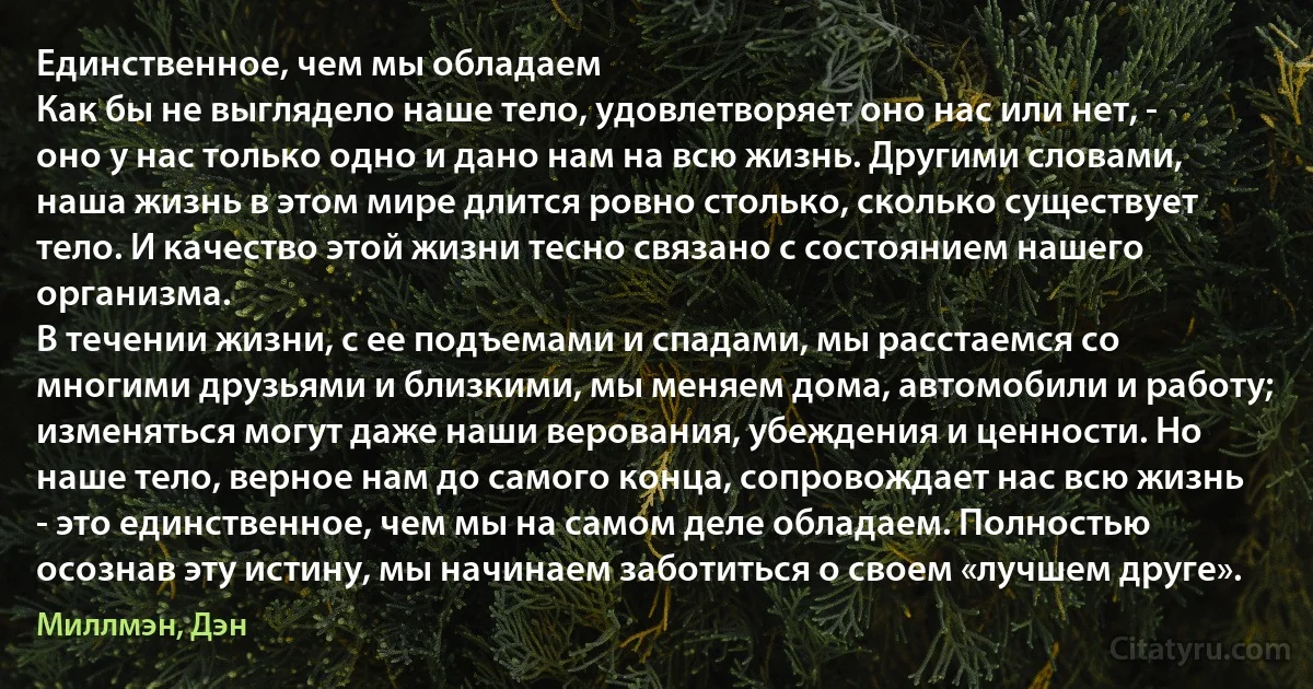 Единственное, чем мы обладаем
Как бы не выглядело наше тело, удовлетворяет оно нас или нет, - оно у нас только одно и дано нам на всю жизнь. Другими словами, наша жизнь в этом мире длится ровно столько, сколько существует тело. И качество этой жизни тесно связано с состоянием нашего организма.
В течении жизни, с ее подъемами и спадами, мы расстаемся со многими друзьями и близкими, мы меняем дома, автомобили и работу; изменяться могут даже наши верования, убеждения и ценности. Но наше тело, верное нам до самого конца, сопровождает нас всю жизнь - это единственное, чем мы на самом деле обладаем. Полностью осознав эту истину, мы начинаем заботиться о своем «лучшем друге». (Миллмэн, Дэн)