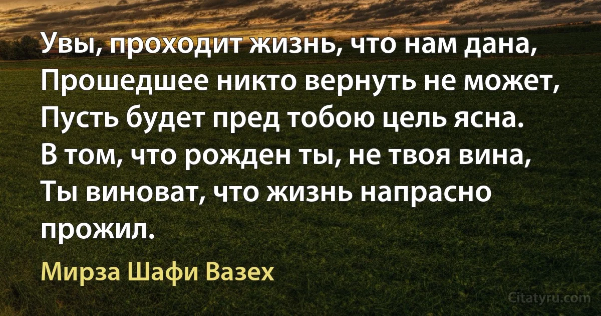 Увы, проходит жизнь, что нам дана,
Прошедшее никто вернуть не может,
Пусть будет пред тобою цель ясна.
В том, что рожден ты, не твоя вина,
Ты виноват, что жизнь напрасно прожил. (Мирза Шафи Вазех)