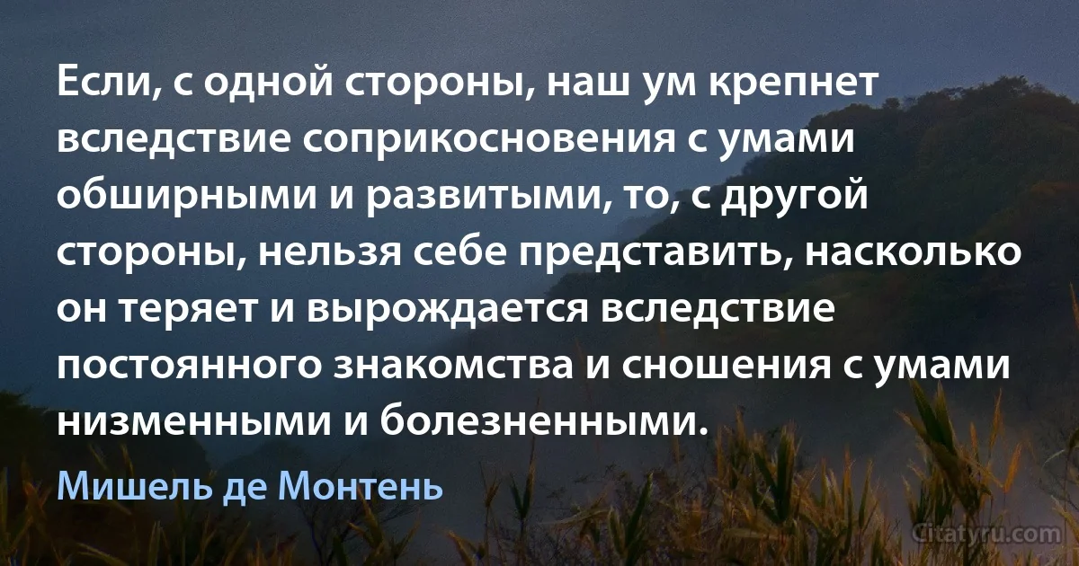 Если, с одной стороны, наш ум крепнет вследствие соприкосновения с умами обширными и развитыми, то, с другой стороны, нельзя себе представить, насколько он теряет и вырождается вследствие постоянного знакомства и сношения с умами низменными и болезненными. (Мишель де Монтень)