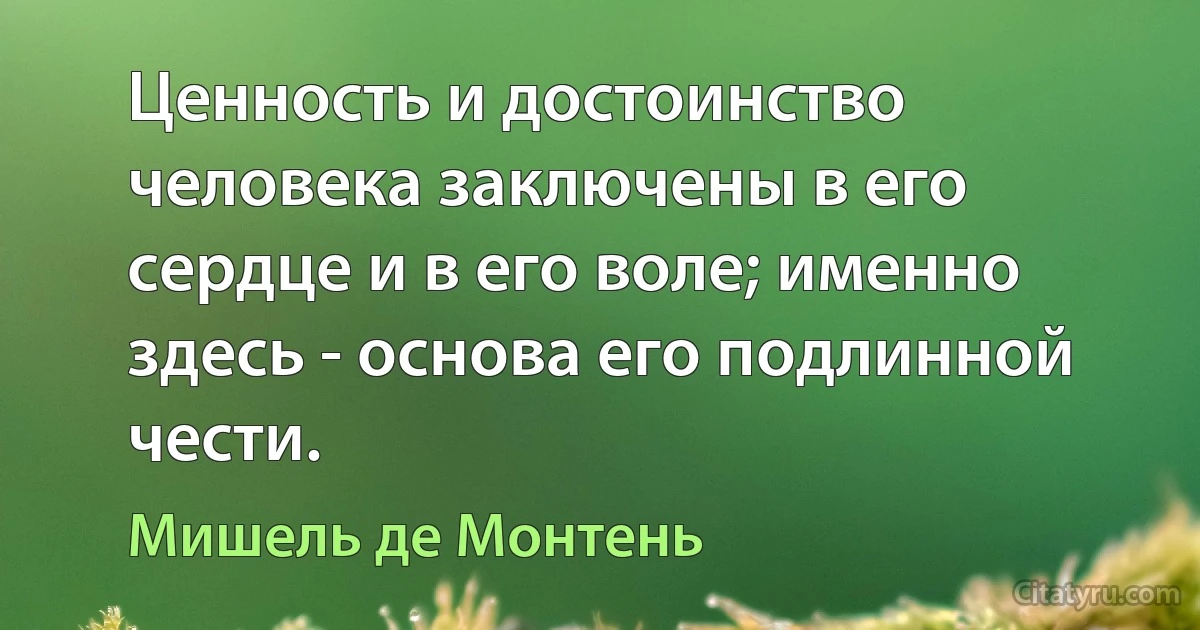 Ценность и достоинство человека заключены в его сердце и в его воле; именно здесь - основа его подлинной чести. (Мишель де Монтень)