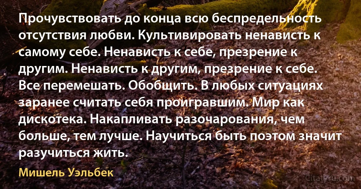 Прочувствовать до конца всю беспредельность отсутствия любви. Культивировать ненависть к самому себе. Ненависть к себе, презрение к другим. Ненависть к другим, презрение к себе. Все перемешать. Обобщить. В любых ситуациях заранее считать себя проигравшим. Мир как дискотека. Накапливать разочарования, чем больше, тем лучше. Научиться быть поэтом значит разучиться жить. (Мишель Уэльбек)