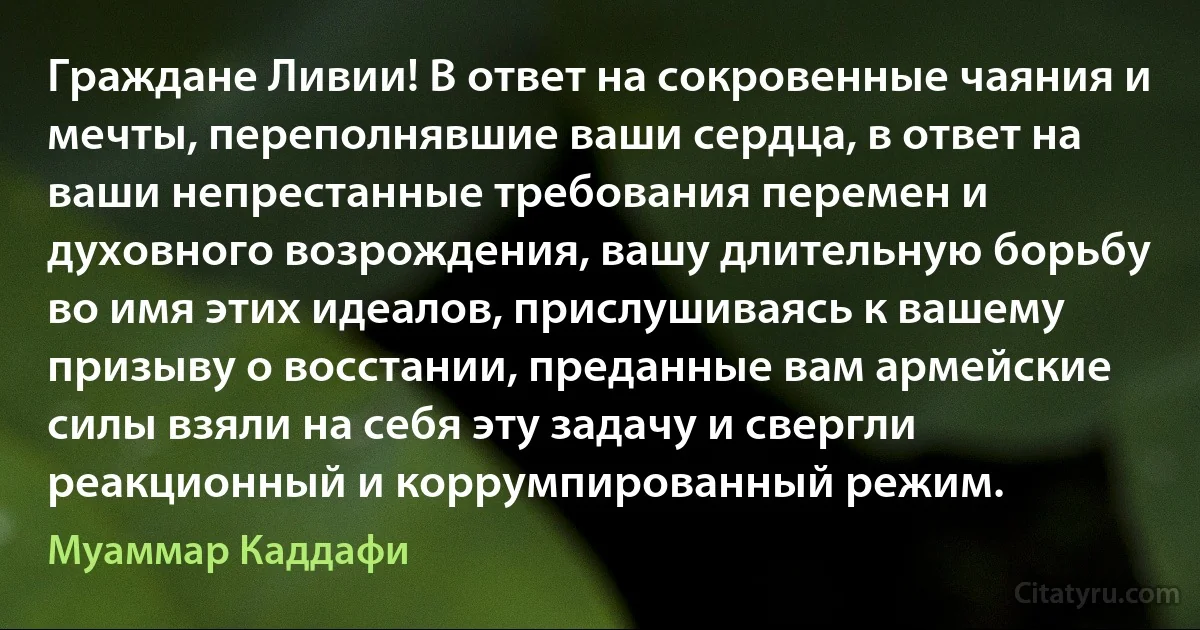 Граждане Ливии! В ответ на сокровенные чаяния и мечты, переполнявшие ваши сердца, в ответ на ваши непрестанные требования перемен и духовного возрождения, вашу длительную борьбу во имя этих идеалов, прислушиваясь к вашему призыву о восстании, преданные вам армейские силы взяли на себя эту задачу и свергли реакционный и коррумпированный режим. (Муаммар Каддафи)