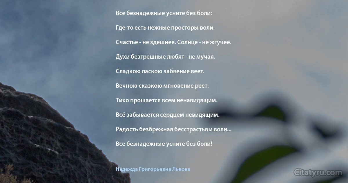 Все безнадежные усните без боли:

Где-то есть нежные просторы воли.

Счастье - не здешнее. Солнце - не жгучее.

Духи безгрешные любят - не мучая.

Сладкою ласкою забвение веет.

Вечною сказкою мгновение реет.

Тихо прощается всем ненавидящим.

Всё забывается сердцем невидящим.

Радость безбрежная бесстрастья и воли...

Все безнадежные усните без боли! (Надежда Григорьевна Львова)