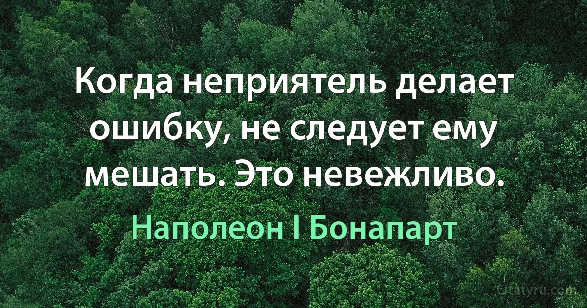 Когда неприятель делает ошибку, не следует ему мешать. Это невежливо. (Наполеон I Бонапарт)