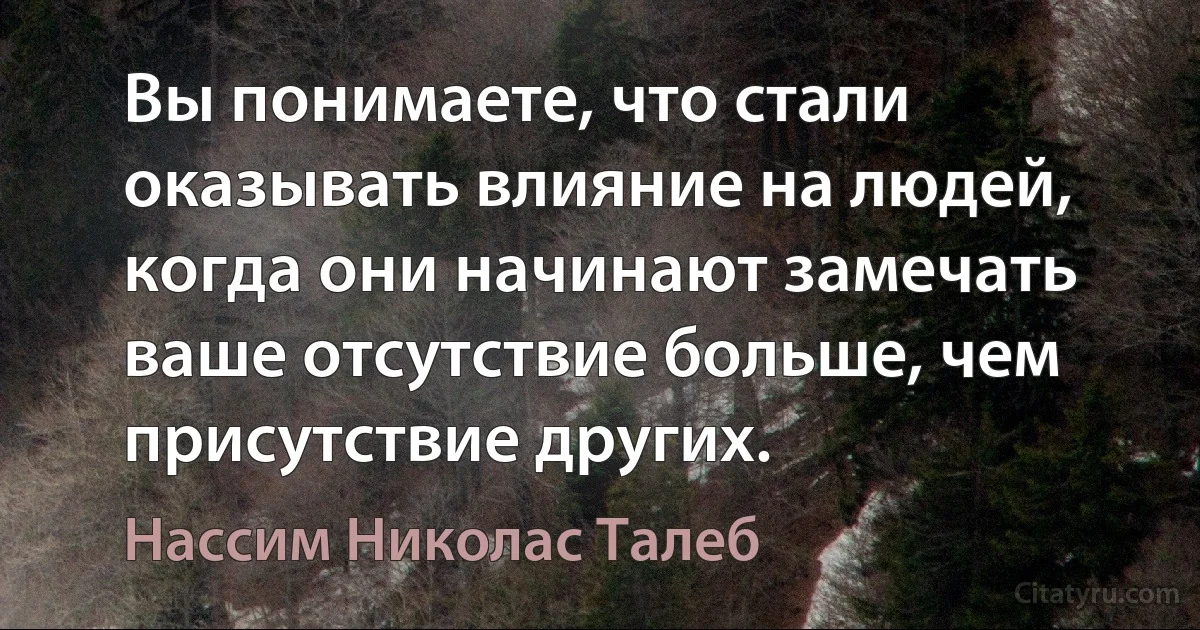 Вы понимаете, что стали оказывать влияние на людей, когда они начинают замечать ваше отсутствие больше, чем присутствие других. (Нассим Николас Талеб)