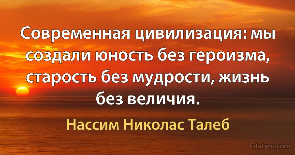 Современная цивилизация: мы создали юность без героизма, старость без мудрости, жизнь без величия. (Нассим Николас Талеб)