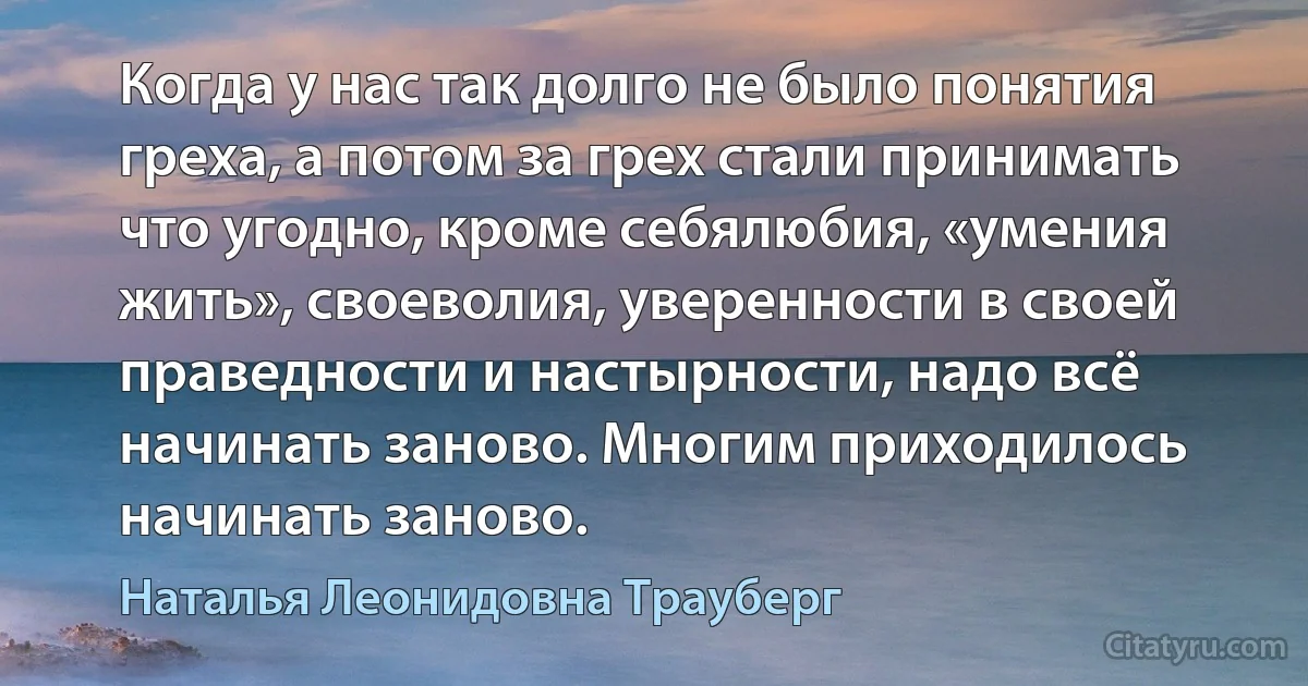 Когда у нас так долго не было понятия греха, а потом за грех стали принимать что угодно, кроме себялюбия, «умения жить», своеволия, уверенности в своей праведности и настырности, надо всё начинать заново. Многим приходилось начинать заново. (Наталья Леонидовна Трауберг)