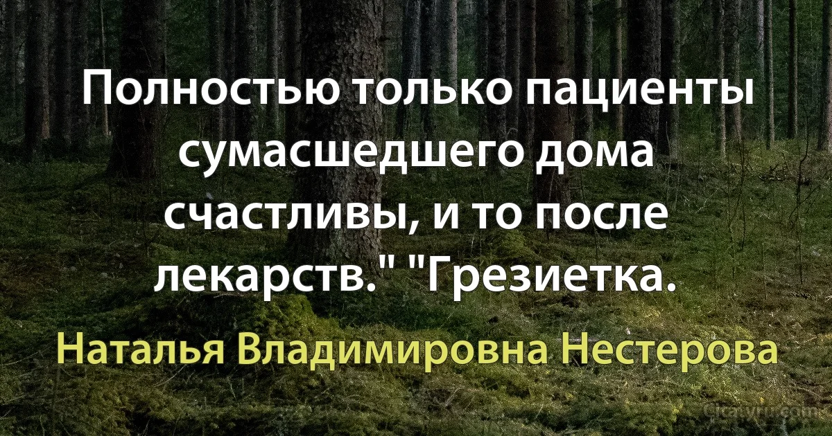 Полностью только пациенты сумасшедшего дома счастливы, и то после лекарств." "Грезиетка. (Наталья Владимировна Нестерова)