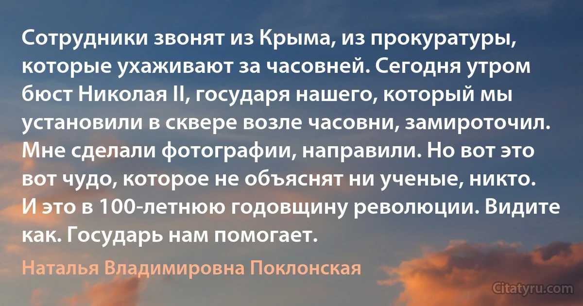 Cотрудники звонят из Крыма, из прокуратуры, которые ухаживают за часовней. Cегодня утром бюст Николая II, государя нашего, который мы установили в сквере возле часовни, замироточил. Мне сделали фотографии, направили. Но вот это вот чудо, которое не объяснят ни ученые, никто. И это в 100-летнюю годовщину революции. Видите как. Государь нам помогает. (Наталья Владимировна Поклонская)