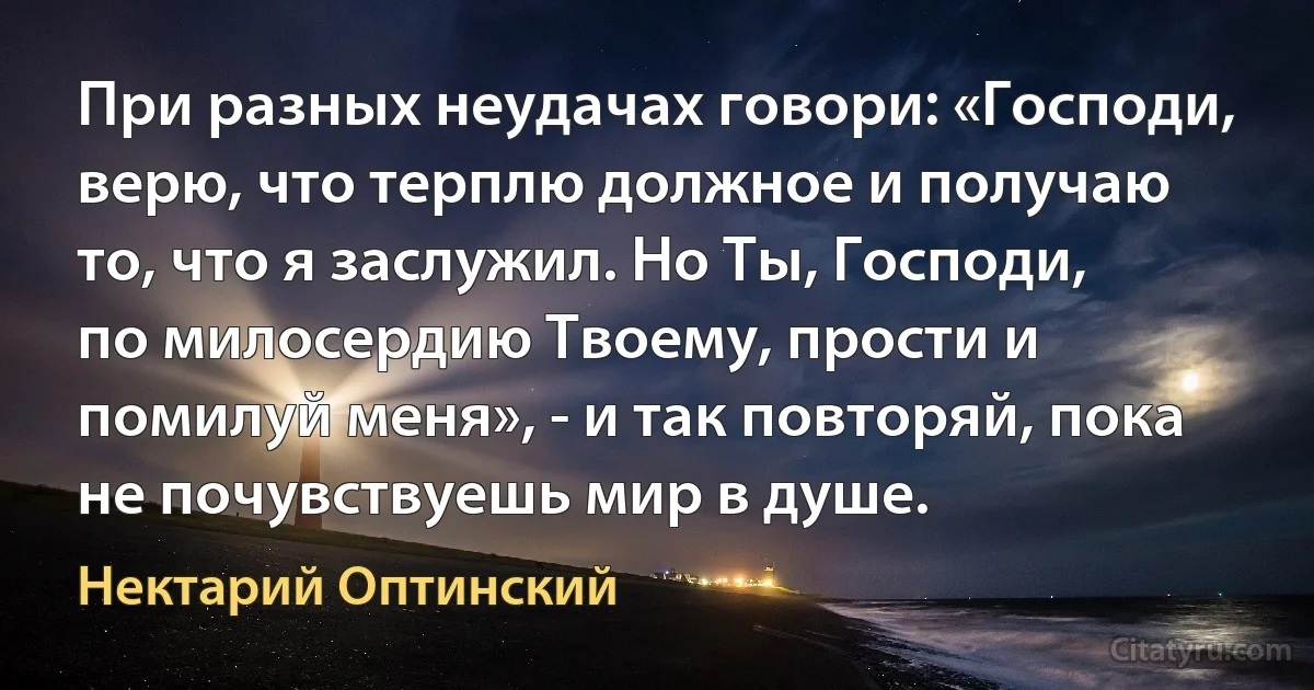 При разных неудачах говори: «Господи, верю, что терплю должное и получаю то, что я заслужил. Но Ты, Господи, по милосердию Твоему, прости и помилуй меня», - и так повторяй, пока не почувствуешь мир в душе. (Нектарий Оптинский)