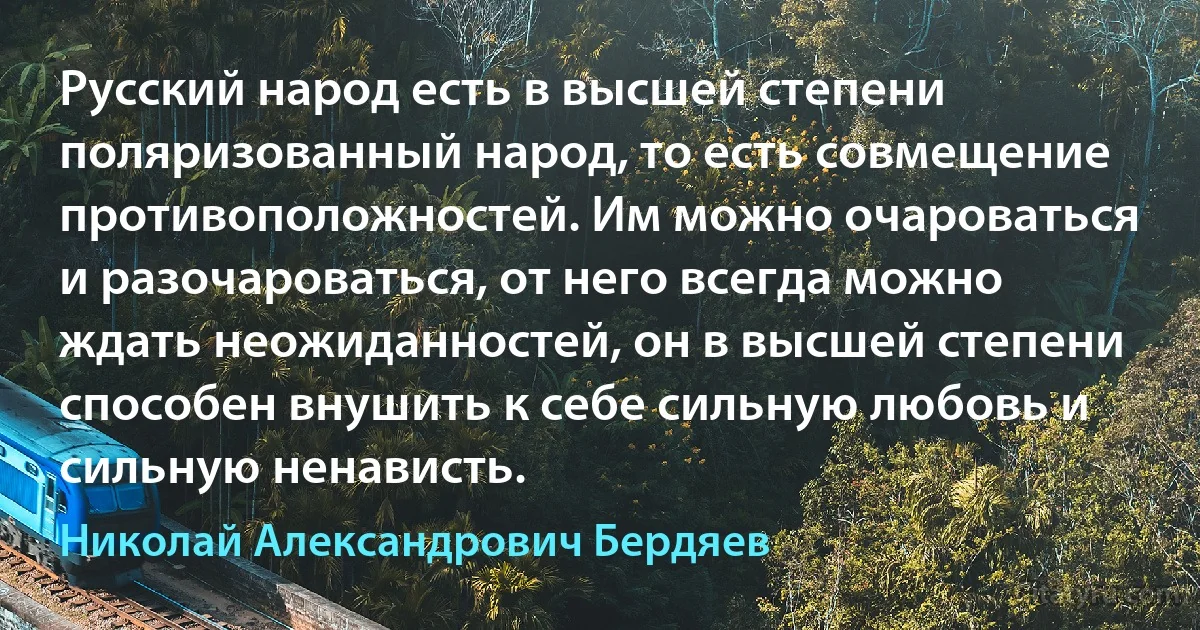 Русский народ есть в высшей степени поляризованный народ, то есть совмещение противоположностей. Им можно очароваться и разочароваться, от него всегда можно ждать неожиданностей, он в высшей степени способен внушить к себе сильную любовь и сильную ненависть. (Николай Александрович Бердяев)