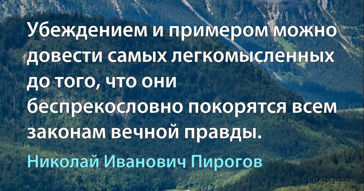 Убеждением и примером можно довести самых легкомысленных до того, что они беспрекословно покорятся всем законам вечной правды. (Николай Иванович Пирогов)