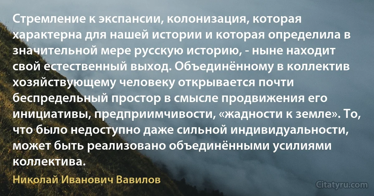 Стремление к экспансии, колонизация, которая характерна для нашей истории и которая определила в значительной мере русскую историю, - ныне находит свой естественный выход. Объединённому в коллектив хозяйствующему человеку открывается почти беспредельный простор в смысле продвижения его инициативы, предприимчивости, «жадности к земле». То, что было недоступно даже сильной индивидуальности, может быть реализовано объединёнными усилиями коллектива. (Николай Иванович Вавилов)