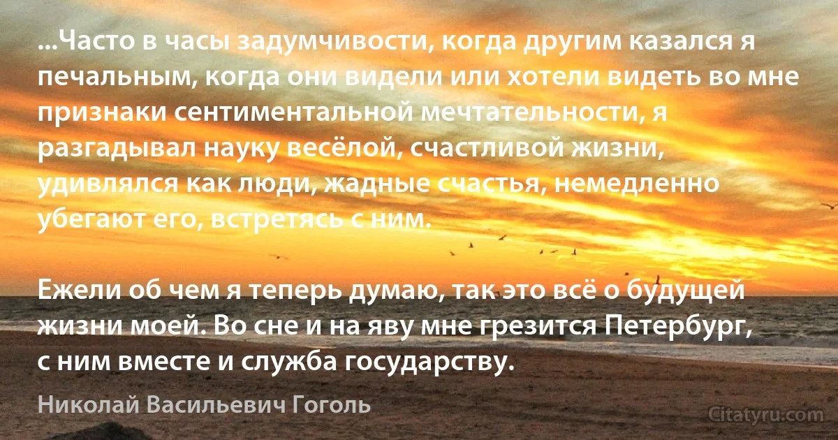 ...Часто в часы задумчивости, когда другим казался я печальным, когда они видели или хотели видеть во мне признаки сентиментальной мечтательности, я разгадывал науку весёлой, счастливой жизни, удивлялся как люди, жадные счастья, немедленно убегают его, встретясь с ним.

Ежели об чем я теперь думаю, так это всё о будущей жизни моей. Во сне и на яву мне грезится Петербург, с ним вместе и служба государству. (Николай Васильевич Гоголь)