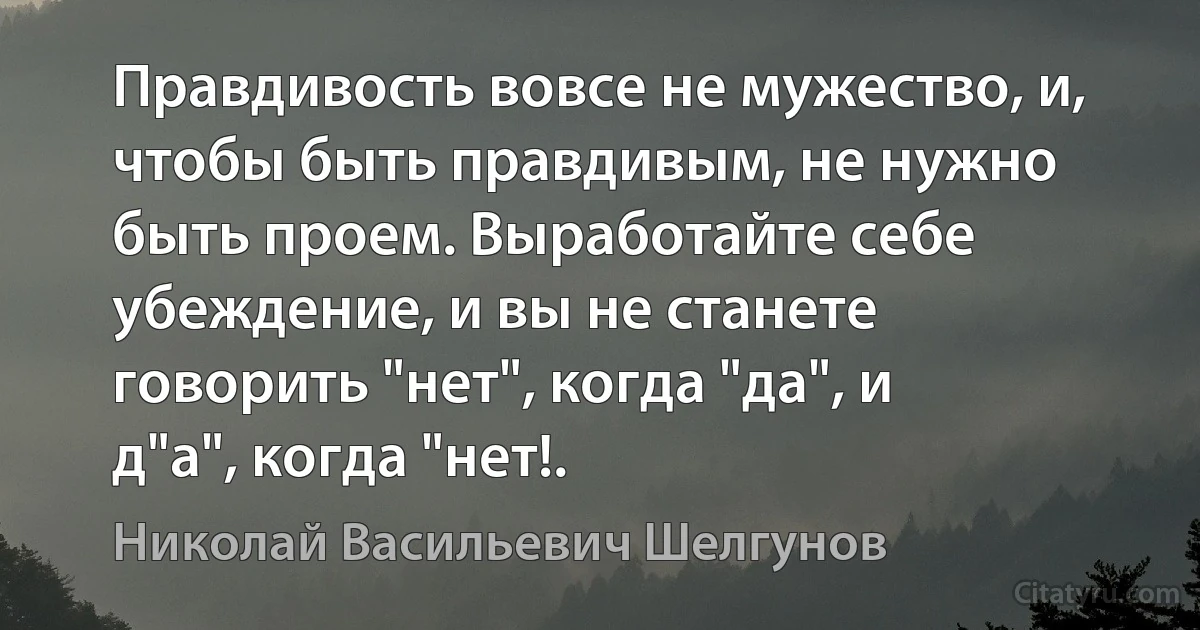 Правдивость вовсе не мужество, и, чтобы быть правдивым, не нужно быть проем. Выработайте себе убеждение, и вы не станете говорить "нет", когда "да", и д"а", когда "нет!. (Николай Васильевич Шелгунов)