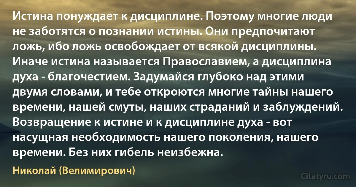 Истина понуждает к дисциплине. Поэтому многие люди не заботятся о познании истины. Они предпочитают ложь, ибо ложь освобождает от всякой дисциплины. Иначе истина называется Православием, а дисциплина духа - благочестием. Задумайся глубоко над этими двумя словами, и тебе откроются многие тайны нашего времени, нашей смуты, наших страданий и заблуждений. Возвращение к истине и к дисциплине духа - вот насущная необходимость нашего поколения, нашего времени. Без них гибель неизбежна. (Николай (Велимирович))