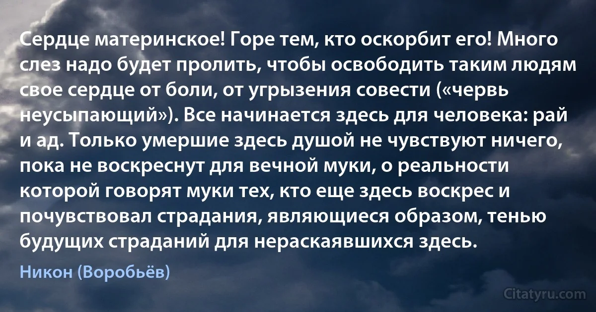 Сердце материнское! Горе тем, кто оскорбит его! Много слез надо будет пролить, чтобы освободить таким людям свое сердце от боли, от угрызения совести («червь неусыпающий»). Все начинается здесь для человека: рай и ад. Только умершие здесь душой не чувствуют ничего, пока не воскреснут для вечной муки, о реальности которой говорят муки тех, кто еще здесь воскрес и почувствовал страдания, являющиеся образом, тенью будущих страданий для нераскаявшихся здесь. (Никон (Воробьёв))