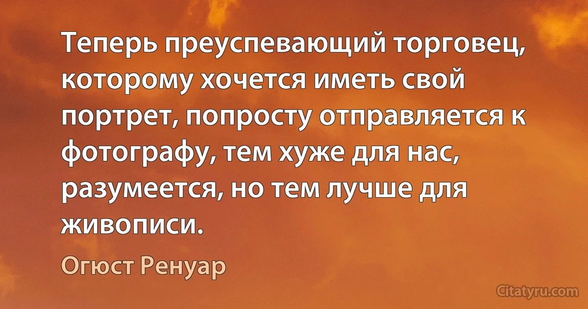 Теперь преуспевающий торговец, которому хочется иметь свой портрет, попросту отправляется к фотографу, тем хуже для нас, разумеется, но тем лучше для живописи. (Огюст Ренуар)