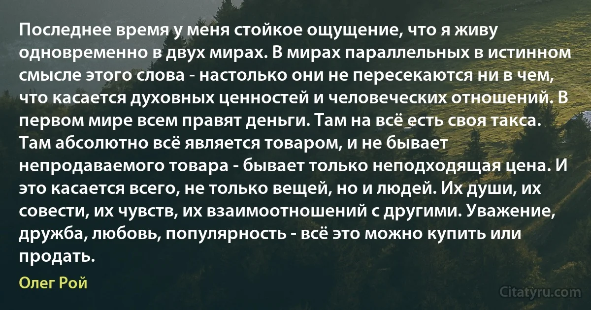 Последнее время у меня стойкое ощущение, что я живу одновременно в двух мирах. В мирах параллельных в истинном смысле этого слова - настолько они не пересекаются ни в чем, что касается духовных ценностей и человеческих отношений. В первом мире всем правят деньги. Там на всё есть своя такса. Там абсолютно всё является товаром, и не бывает непродаваемого товара - бывает только неподходящая цена. И это касается всего, не только вещей, но и людей. Их души, их совести, их чувств, их взаимоотношений с другими. Уважение, дружба, любовь, популярность - всё это можно купить или продать. (Олег Рой)