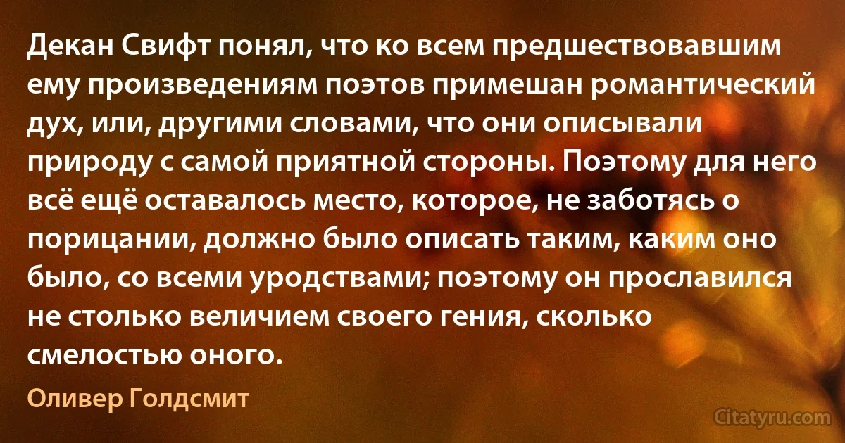 Декан Свифт понял, что ко всем предшествовавшим ему произведениям поэтов примешан романтический дух, или, другими словами, что они описывали природу с самой приятной стороны. Поэтому для него всё ещё оставалось место, которое, не заботясь о порицании, должно было описать таким, каким оно было, со всеми уродствами; поэтому он прославился не столько величием своего гения, сколько смелостью оного. (Оливер Голдсмит)