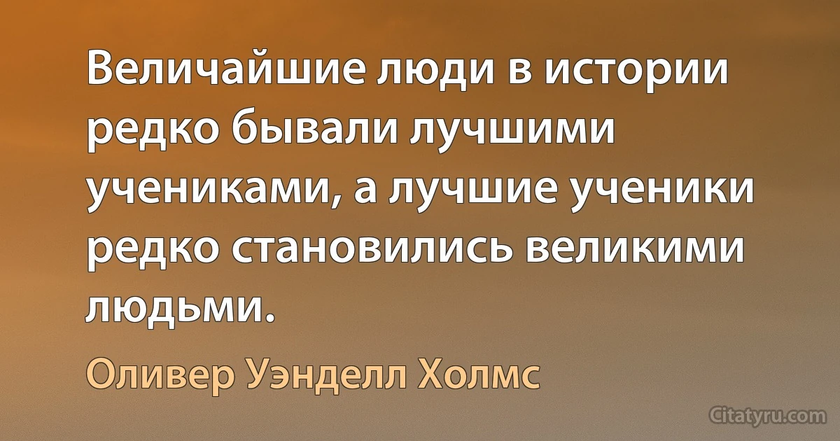 Величайшие люди в истории редко бывали лучшими учениками, а лучшие ученики редко становились великими людьми. (Оливер Уэнделл Холмс)