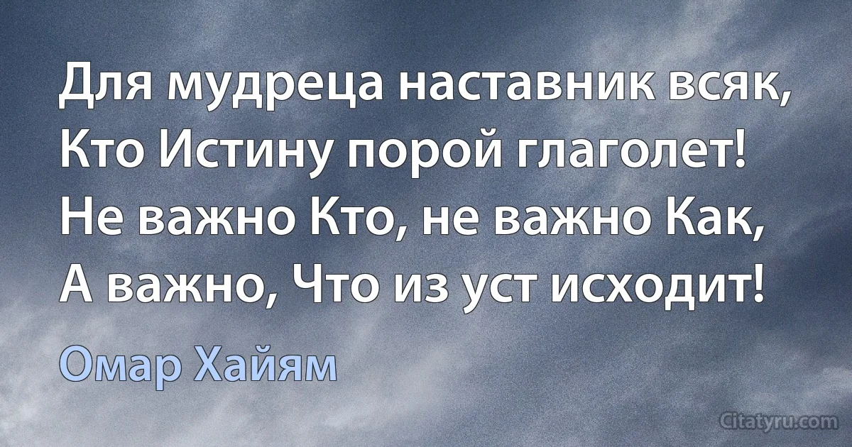 Для мудреца наставник всяк,
Кто Истину порой глаголет!
Не важно Кто, не важно Как,
А важно, Что из уст исходит! (Омар Хайям)