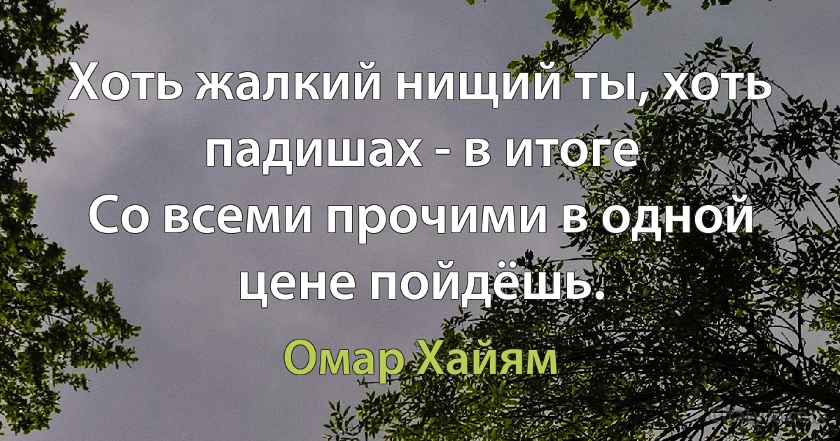 Хоть жалкий нищий ты, хоть падишах - в итоге
Со всеми прочими в одной цене пойдёшь. (Омар Хайям)