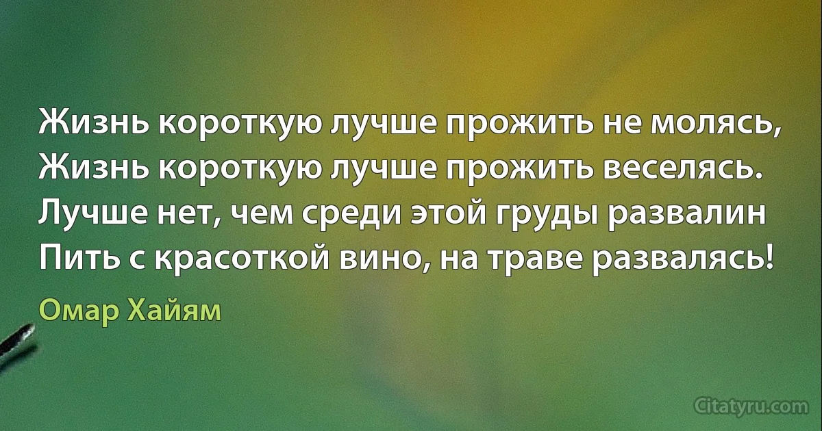 Жизнь короткую лучше прожить не молясь,
Жизнь короткую лучше прожить веселясь.
Лучше нет, чем среди этой груды развалин
Пить с красоткой вино, на траве развалясь! (Омар Хайям)