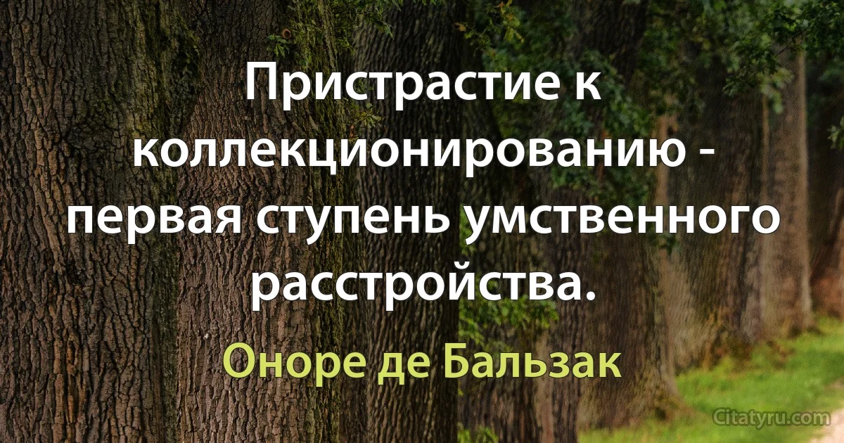 Пристрастие к коллекционированию - первая ступень умственного расстройства. (Оноре де Бальзак)