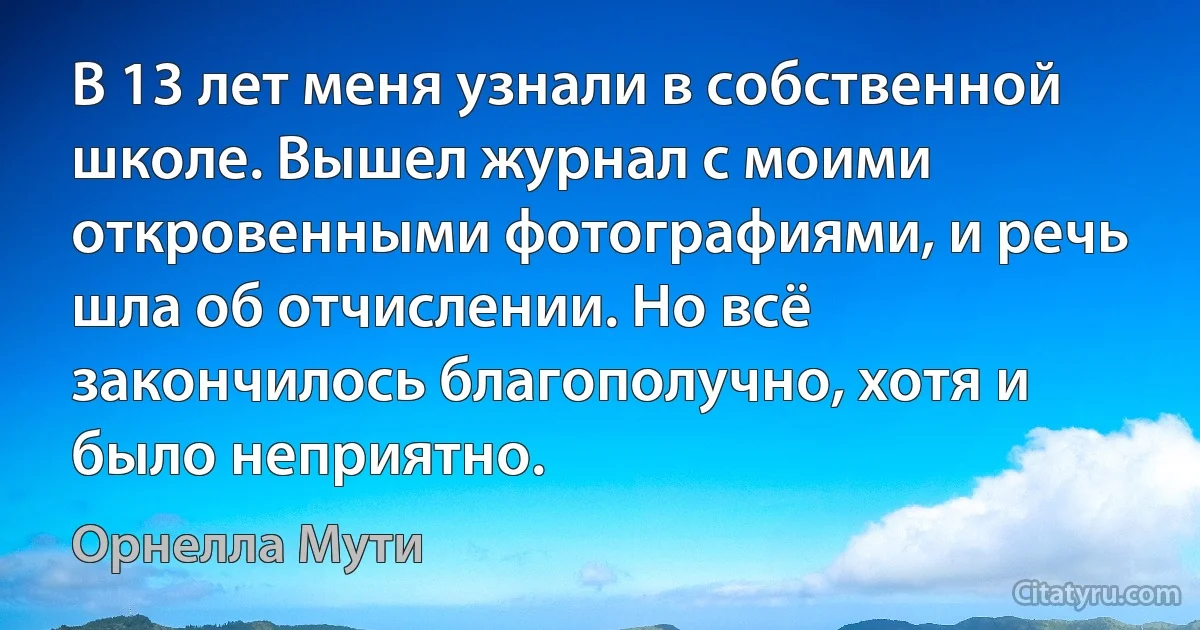 В 13 лет меня узнали в собственной школе. Вышел журнал с моими откровенными фотографиями, и речь шла об отчислении. Но всё закончилось благополучно, хотя и было неприятно. (Орнелла Мути)