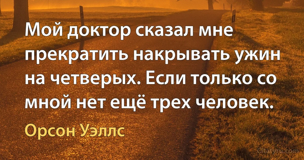 Мой доктор сказал мне прекратить накрывать ужин на четверых. Если только со мной нет ещё трех человек. (Орсон Уэллс)