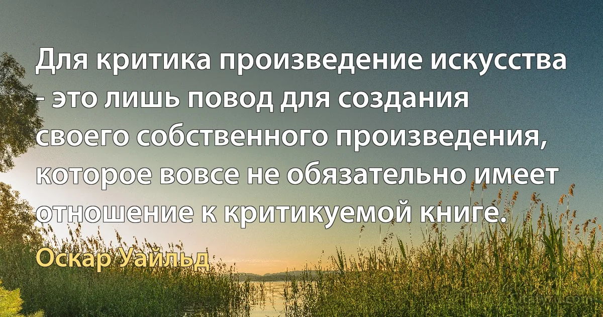 Для критика произведение искусства - это лишь повод для создания своего собственного произведения, которое вовсе не обязательно имеет отношение к критикуемой книге. (Оскар Уайльд)