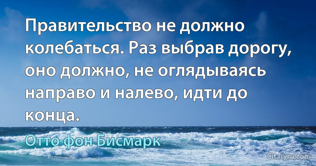 Правительство не должно колебаться. Раз выбрав дорогу, оно должно, не оглядываясь направо и налево, идти до конца. (Отто фон Бисмарк)