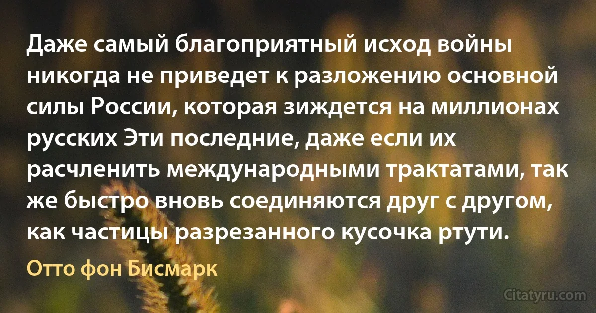 Даже самый благоприятный исход войны никогда не приведет к разложению основной силы России, которая зиждется на миллионах русских Эти последние, даже если их расчленить международными трактатами, так же быстро вновь соединяются друг с другом, как частицы разрезанного кусочка ртути. (Отто фон Бисмарк)