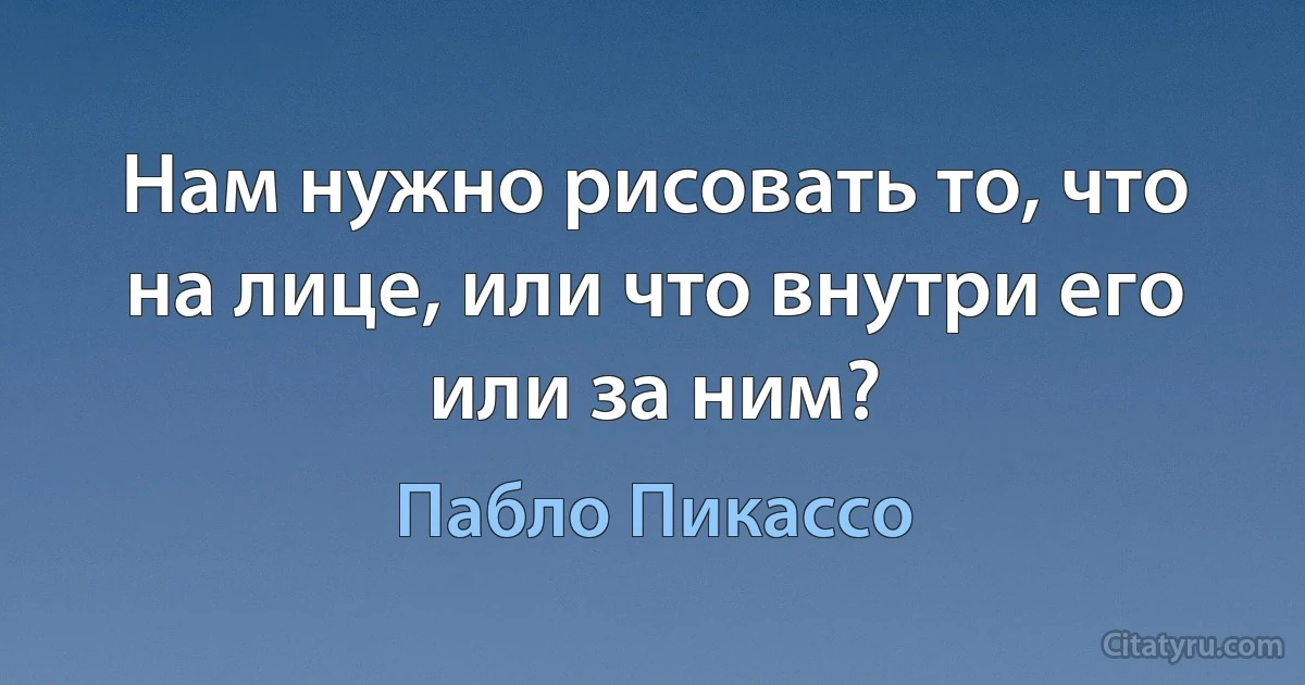 Нам нужно рисовать то, что на лице, или что внутри его или за ним? (Пабло Пикассо)