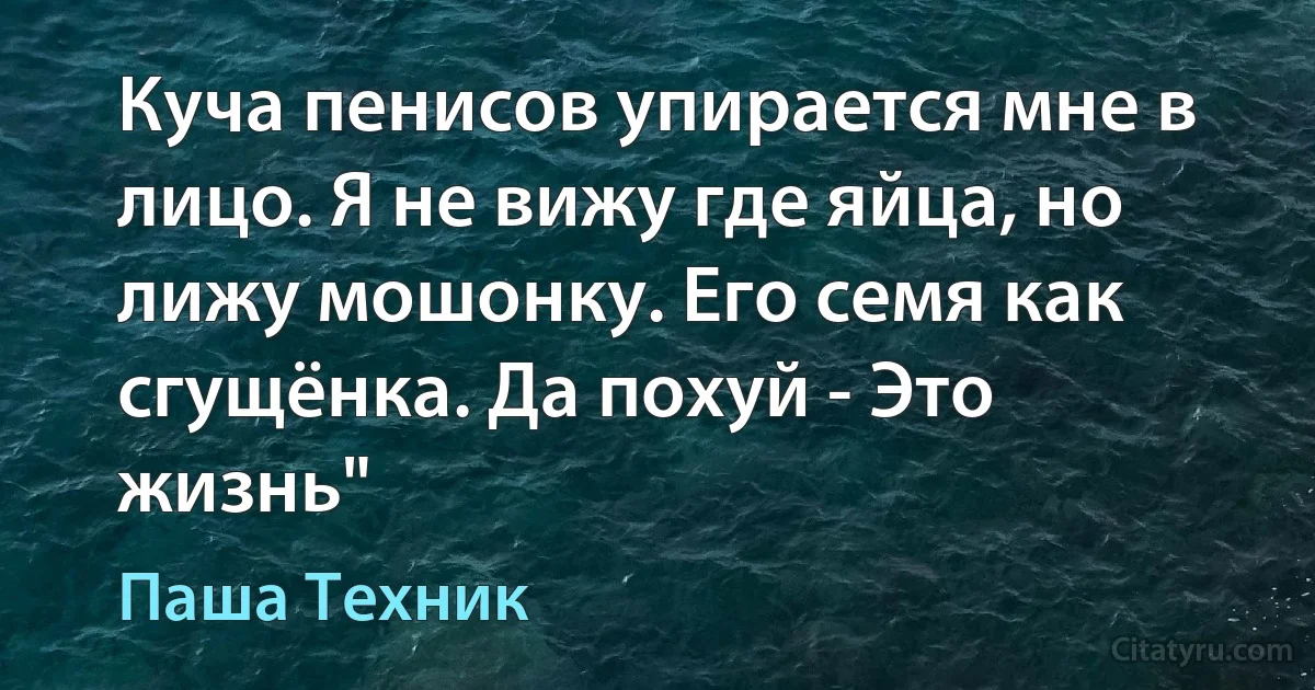 Куча пенисов упирается мне в лицо. Я не вижу где яйца, но лижу мошонку. Его семя как сгущёнка. Да похуй - Это жизнь" (Паша Техник)