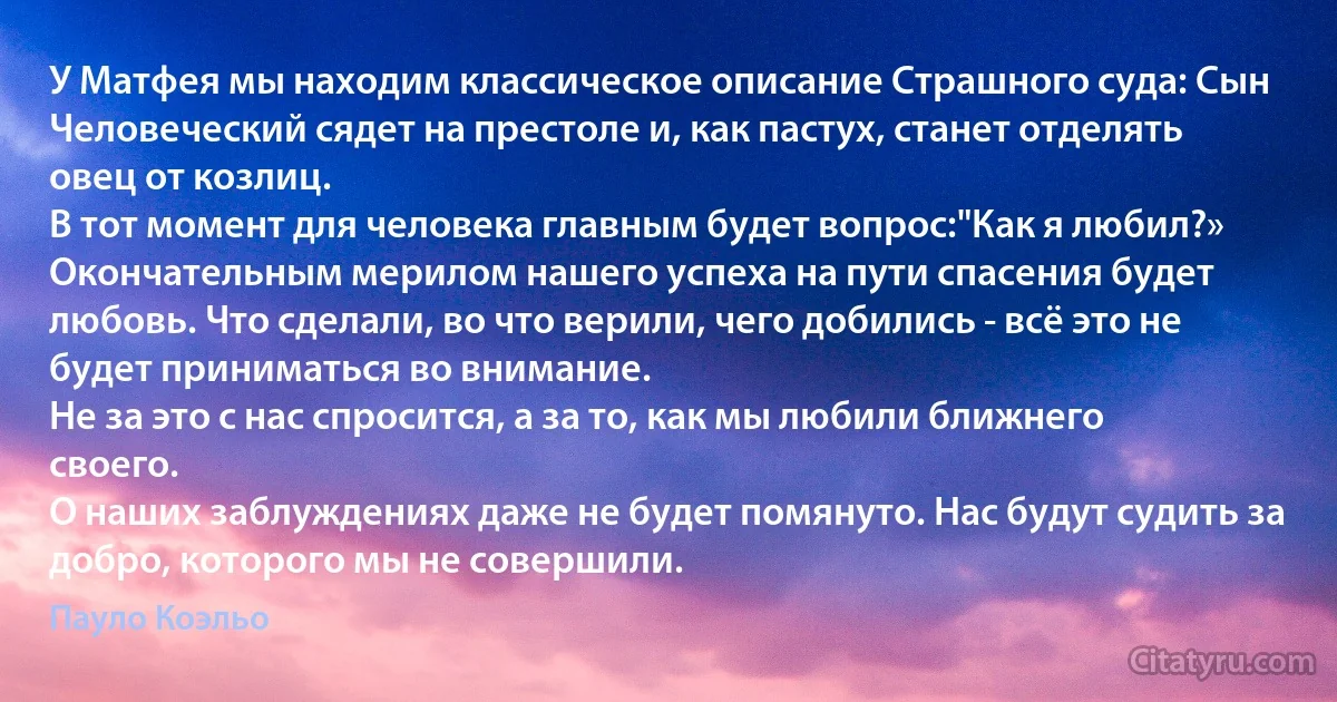 У Матфея мы находим классическое описание Страшного суда: Сын Человеческий сядет на престоле и, как пастух, станет отделять овец от козлиц.
В тот момент для человека главным будет вопрос:"Как я любил?»
Окончательным мерилом нашего успеха на пути спасения будет любовь. Что сделали, во что верили, чего добились - всё это не будет приниматься во внимание.
Не за это с нас спросится, а за то, как мы любили ближнего своего.
О наших заблуждениях даже не будет помянуто. Нас будут судить за добро, которого мы не совершили. (Пауло Коэльо)