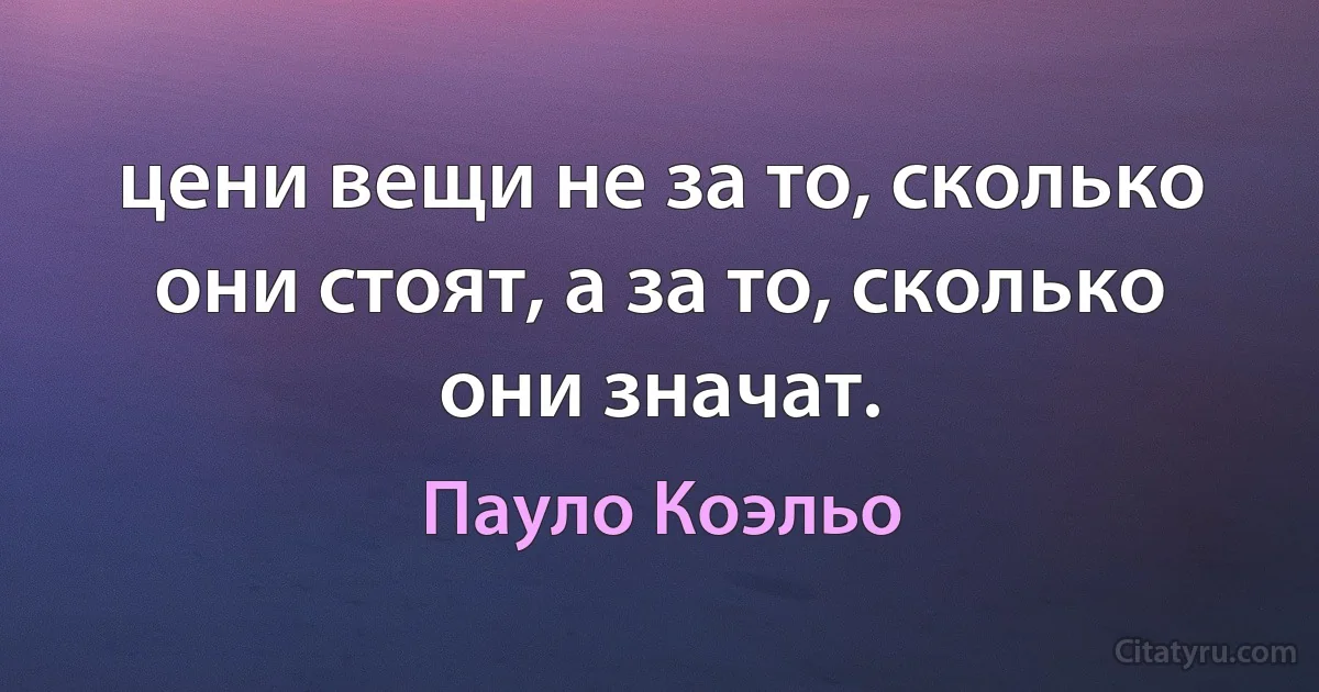 цени вещи не за то, сколько они стоят, а за то, сколько они значат. (Пауло Коэльо)