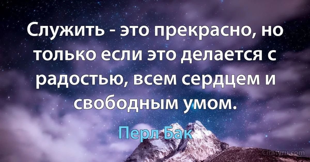 Служить - это прекрасно, но только если это делается с радостью, всем сердцем и свободным умом. (Перл Бак)