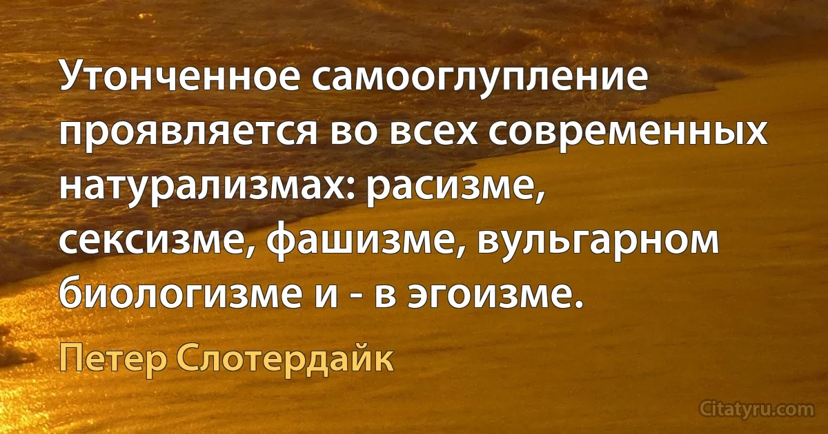 Утонченное самооглупление проявляется во всех современных натурализмах: расизме, сексизме, фашизме, вульгарном биологизме и - в эгоизме. (Петер Слотердайк)