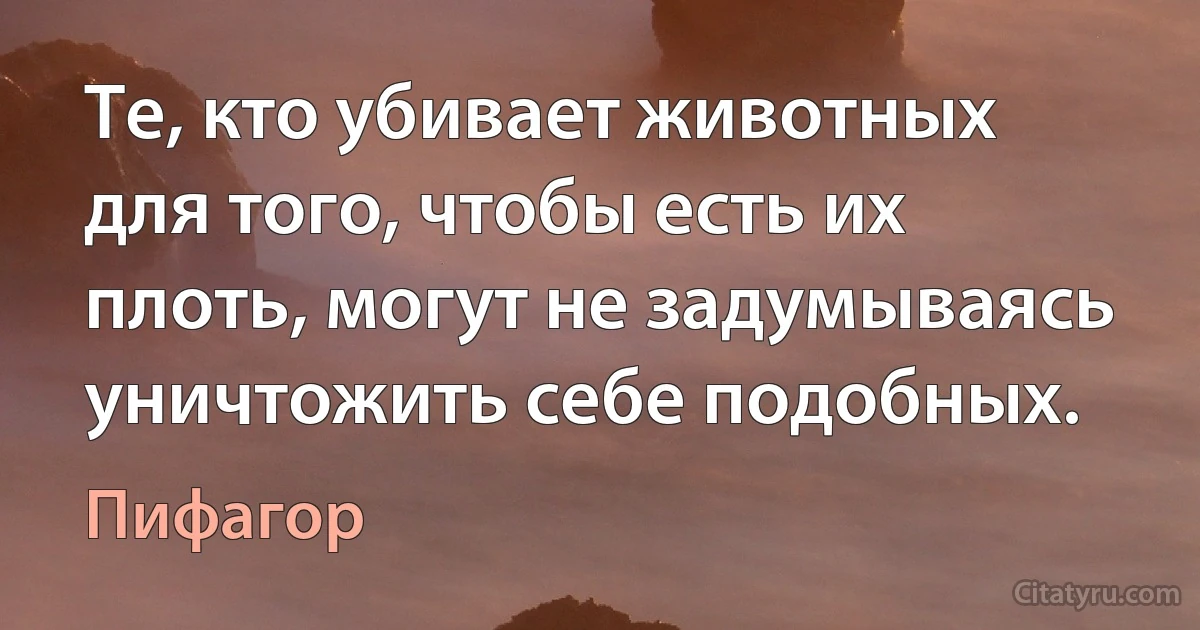 Те, кто убивает животных для того, чтобы есть их плоть, могут не задумываясь уничтожить себе подобных. (Пифагор)