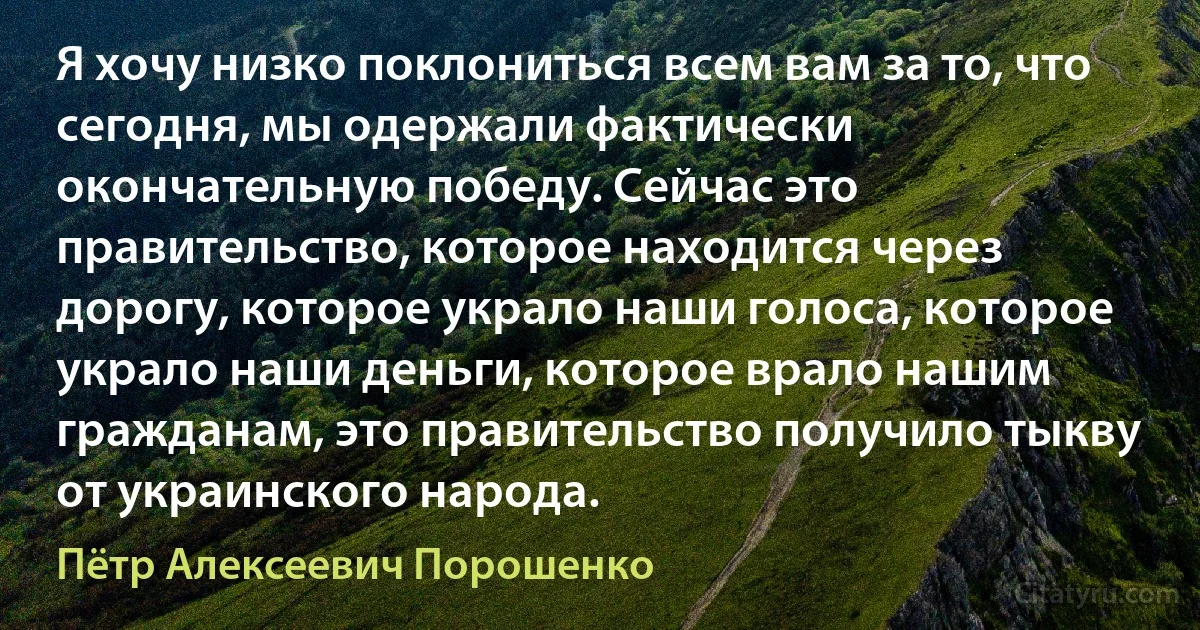 Я хочу низко поклониться всем вам за то, что сегодня, мы одержали фактически окончательную победу. Сейчас это правительство, которое находится через дорогу, которое украло наши голоса, которое украло наши деньги, которое врало нашим гражданам, это правительство получило тыкву от украинского народа. (Пётр Алексеевич Порошенко)