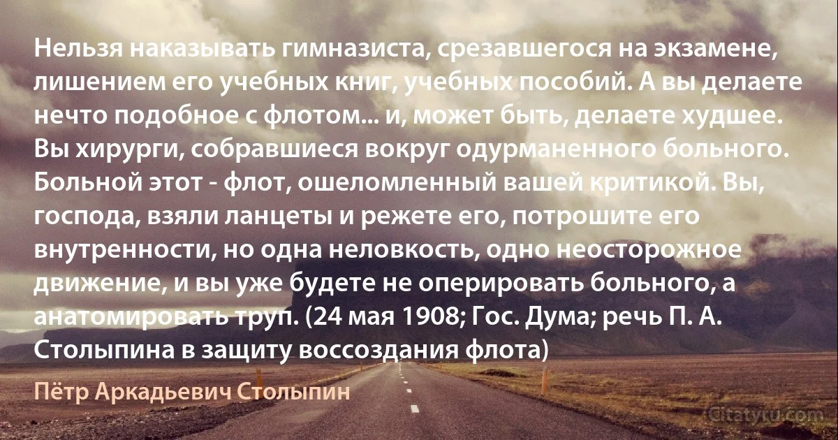 Нельзя наказывать гимназиста, срезавшегося на экзамене, лишением его учебных книг, учебных пособий. А вы делаете нечто подобное с флотом... и, может быть, делаете худшее. Вы хирурги, собравшиеся вокруг одурманенного больного. Больной этот - флот, ошеломленный вашей критикой. Вы, господа, взяли ланцеты и режете его, потрошите его внутренности, но одна неловкость, одно неосторожное движение, и вы уже будете не оперировать больного, а анатомировать труп. (24 мая 1908; Гос. Дума; речь П. А. Столыпина в защиту воссоздания флота) (Пётр Аркадьевич Столыпин)