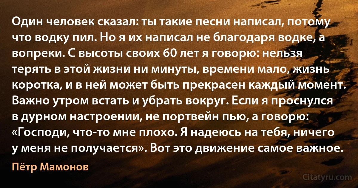 Один человек сказал: ты такие песни написал, потому что водку пил. Но я их написал не благодаря водке, а вопреки. С высоты своих 60 лет я говорю: нельзя терять в этой жизни ни минуты, времени мало, жизнь коротка, и в ней может быть прекрасен каждый момент. Важно утром встать и убрать вокруг. Если я проснулся в дурном настроении, не портвейн пью, а говорю: «Господи, что-то мне плохо. Я надеюсь на тебя, ничего у меня не получается». Вот это движение самое важное. (Пётр Мамонов)