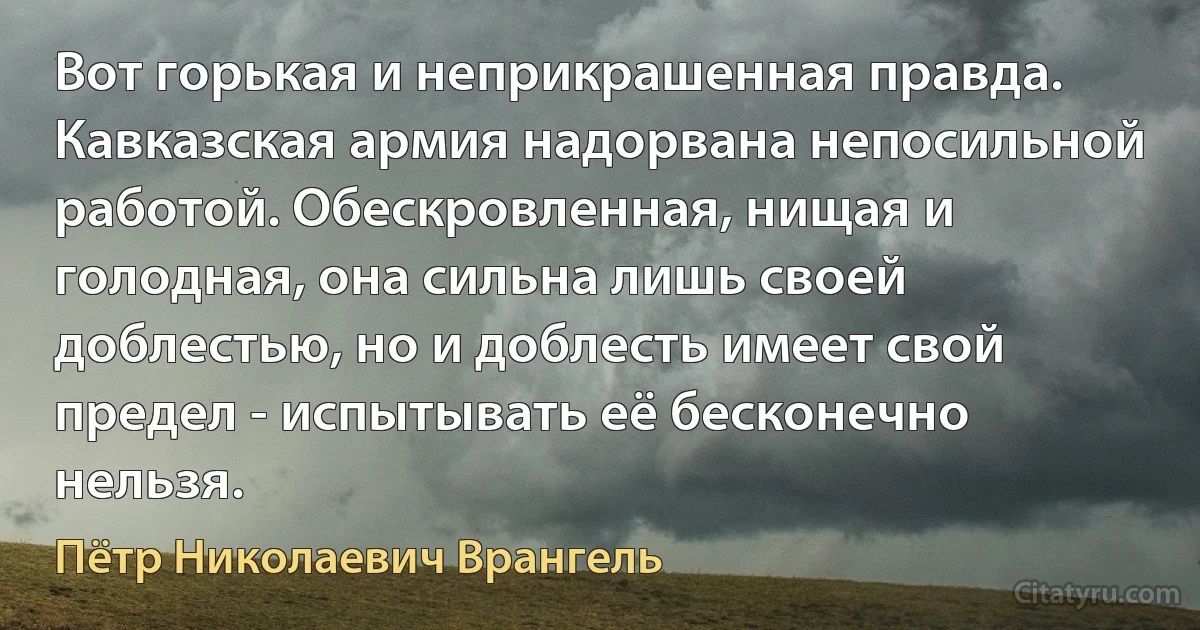 Вот горькая и неприкрашенная правда. Кавказская армия надорвана непосильной работой. Обескровленная, нищая и голодная, она сильна лишь своей доблестью, но и доблесть имеет свой предел - испытывать её бесконечно нельзя. (Пётр Николаевич Врангель)