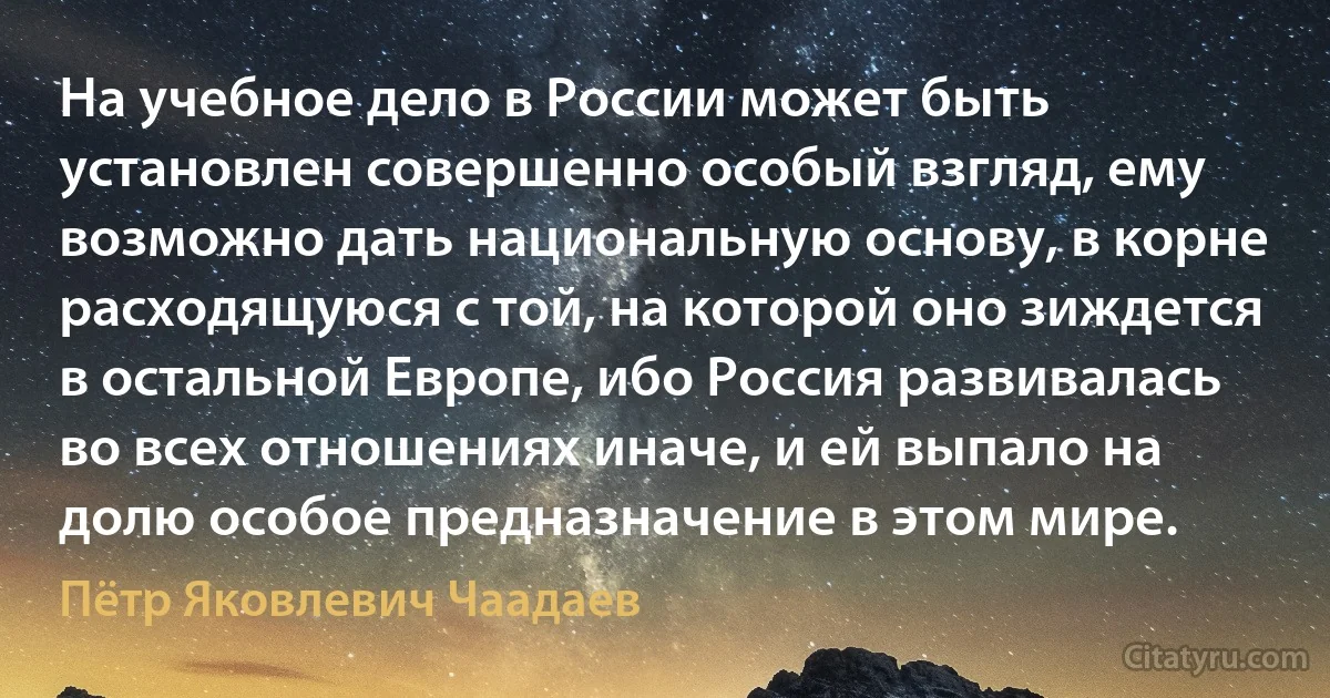 На учебное дело в России может быть установлен совершенно особый взгляд, ему возможно дать национальную основу, в корне расходящуюся с той, на которой оно зиждется в остальной Европе, ибо Россия развивалась во всех отношениях иначе, и ей выпало на долю особое предназначение в этом мире. (Пётр Яковлевич Чаадаев)