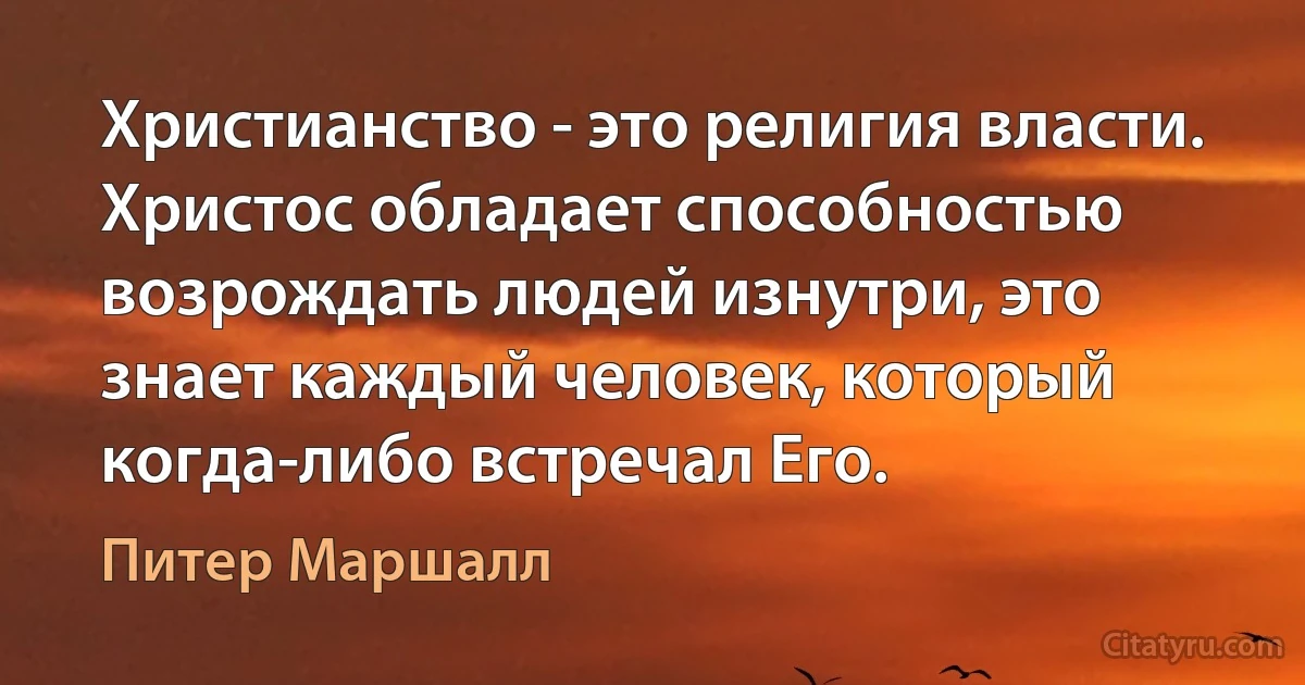 Христианство - это религия власти. Христос обладает способностью возрождать людей изнутри, это знает каждый человек, который когда-либо встречал Его. (Питер Маршалл)