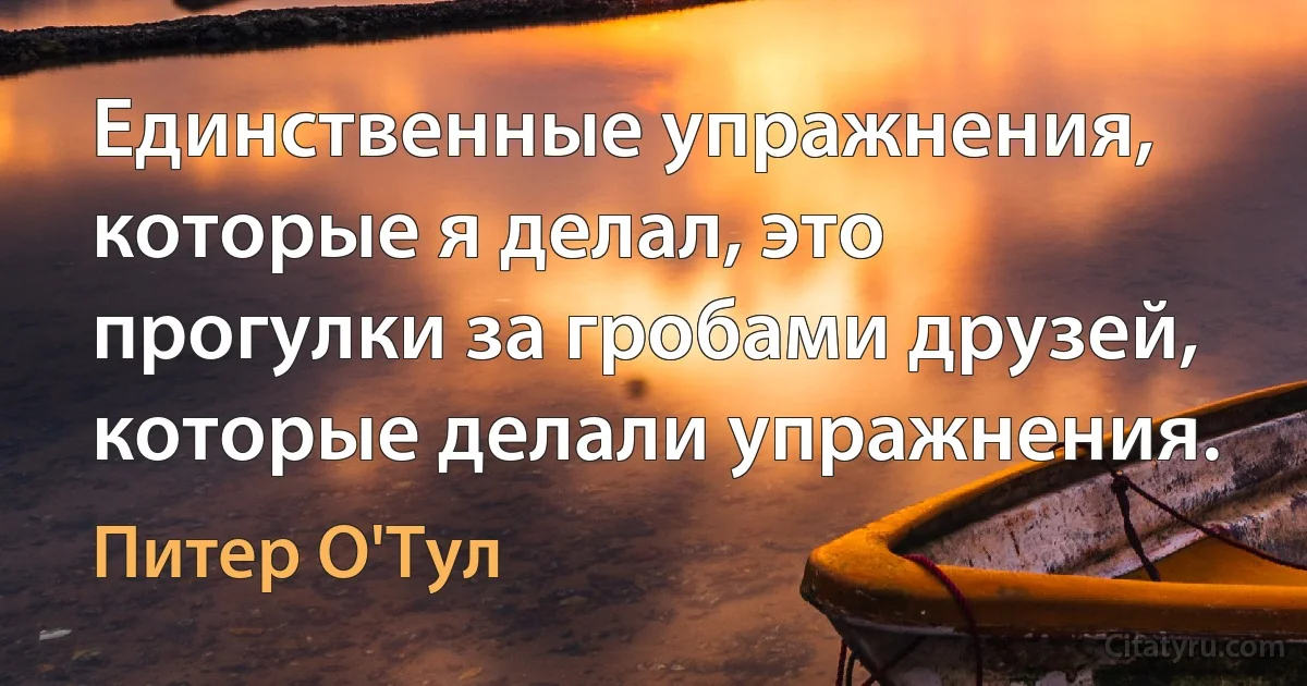 Единственные упражнения, которые я делал, это прогулки за гробами друзей, которые делали упражнения. (Питер О'Тул)