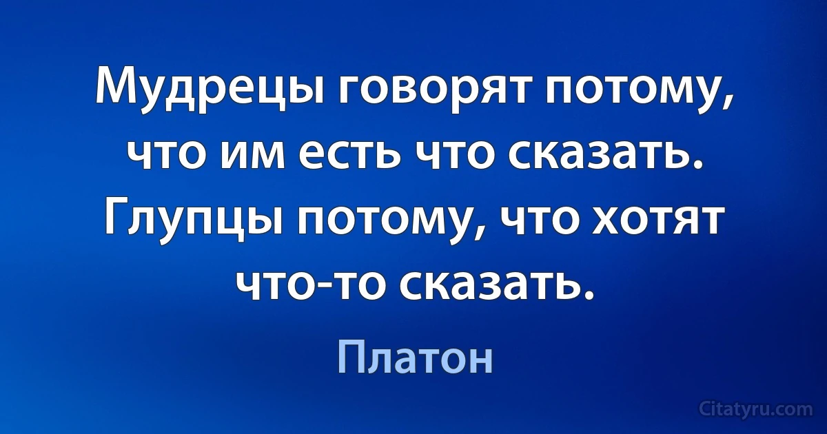 Мудрецы говорят потому, что им есть что сказать. Глупцы потому, что хотят что-то сказать. (Платон)